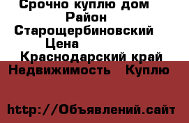 Срочно куплю дом. › Район ­ Старощербиновский  › Цена ­ 700 000 - Краснодарский край Недвижимость » Куплю   